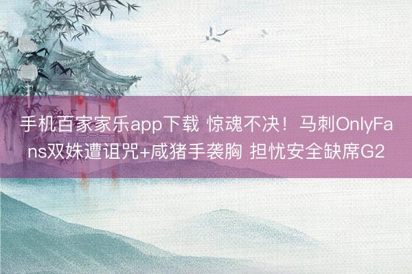 手機百家家樂app下載 驚魂不決！馬刺OnlyFans雙姝遭詛咒+咸豬手襲胸 擔(dān)憂安全缺席G2