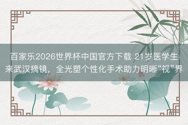 百家樂(lè)2026世界杯中國(guó)官方下載 21歲醫(yī)學(xué)生來(lái)武漢摘鏡，全光塑個(gè)性化手術(shù)助力明晰“視”界