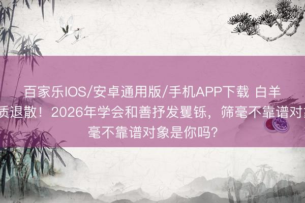 百家樂(lè)IOS/安卓通用版/手機(jī)APP下載 白羊座吸渣體質(zhì)退散！2026年學(xué)會(huì)和善抒發(fā)矍鑠，篩毫不靠譜對(duì)象是你嗎？