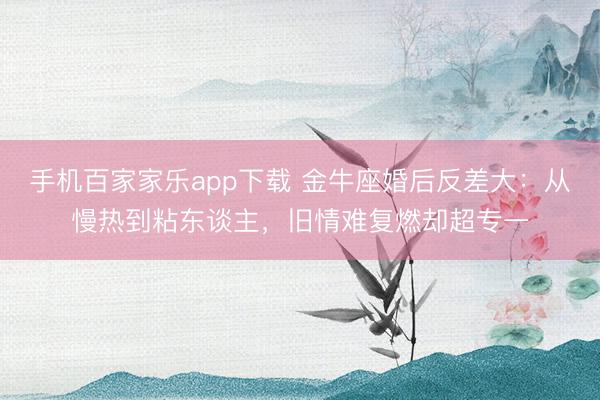 手機百家家樂app下載 金牛座婚后反差大：從慢熱到粘東談主，舊情難復(fù)燃卻超專一